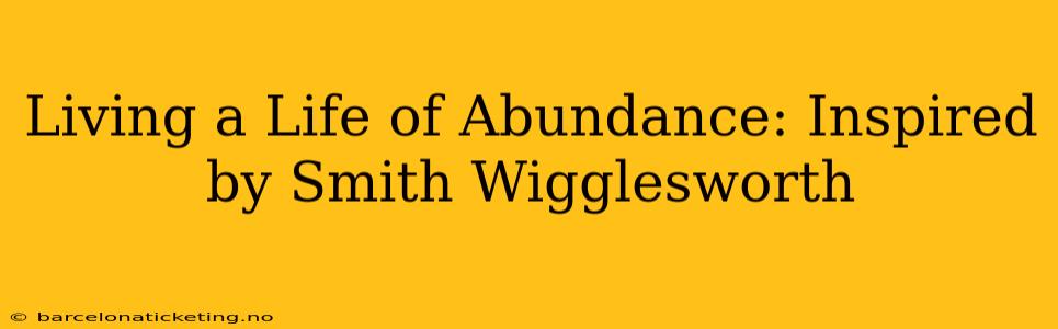 Living a Life of Abundance: Inspired by Smith Wigglesworth
